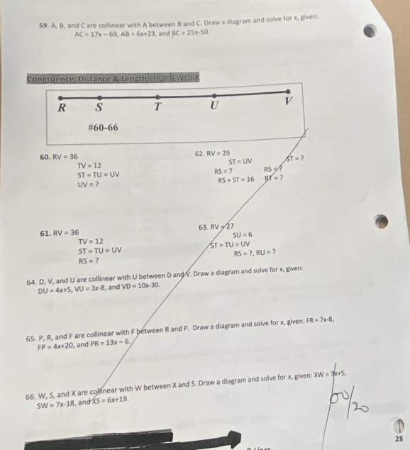 A, B, and C are collinear with A between B and C. Draw a diagram and solve for x, given:
AC=17x-69, AB=6x+23 , and BC=25x-50
Congruence, Distance & Length: HOMEWORK 
R s T U V 
#60-66 
62. RV=29 ST=
60. RV=36 ?
ST=UV
TV=12
RS=7 RS=
ST=TU=UV
UV= 2 RS+ST=16 BX= ? 
63. RV=27
61. RV=36
SU=6
TV=12
ST=TU=UV
ST=TU=UV
RS=?, RU= ?
RS= ? 
64. D, V, and U are collinear with U between D and V. Draw a diagram and solve for x, given:
DU=4x+5, VU=3x-8 , and VD=10x-30. 
65. P, R, and F are collinear with F between R and P. Draw a diagram and solve for x, given: FR=7x-8,
FP=4x+20 , and PR=13x-6. 
66. W, S, and X are collnear with W between X and S. Draw a diagram and solve for x, given: XW=3x+5,
SW=7x-18 , and XS=6x+19. 
28