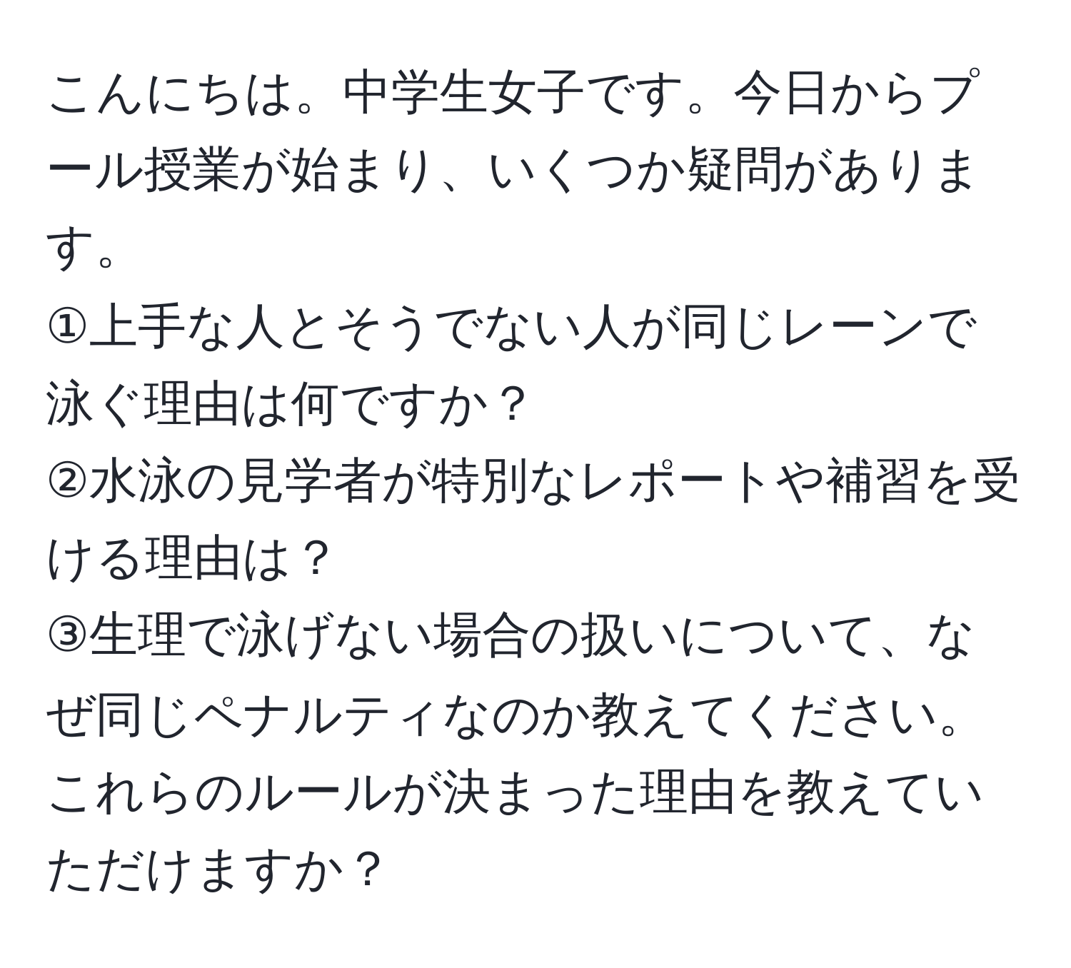 こんにちは。中学生女子です。今日からプール授業が始まり、いくつか疑問があります。  
①上手な人とそうでない人が同じレーンで泳ぐ理由は何ですか？  
②水泳の見学者が特別なレポートや補習を受ける理由は？  
③生理で泳げない場合の扱いについて、なぜ同じペナルティなのか教えてください。  
これらのルールが決まった理由を教えていただけますか？