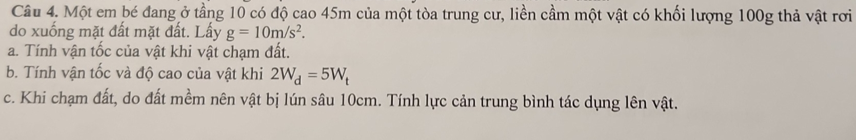 Một em bé đang ở tầng 10 có độ cao 45m của một tòa trung cư, liền cầm một vật có khối lượng 100g thả vật rơi 
do xuống mặt đất mặt đất. Lấy g=10m/s^2. 
a. Tính vận tốc của vật khi vật chạm đất. 
b. Tính vận tốc và độ cao của vật khi 2W_d=5W_t
c. Khi chạm đất, do đất mềm nên vật bị lún sâu 10cm. Tính lực cản trung bình tác dụng lên vật.