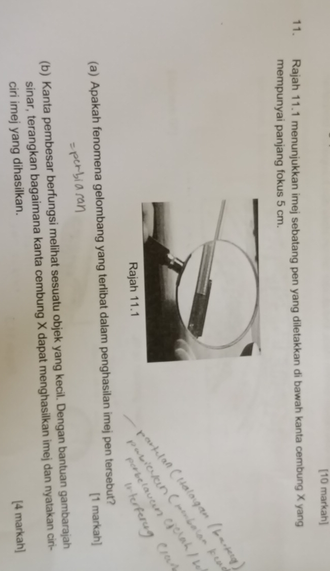 [10 markah] 
11. Rajah 11.1 menunjukkan imej sebatang pen yang diletakkan di bawah kanta cembung X yang 
mempunyai panjang fokus 5 cm. 
(a) Apakah fenomena gelombang yang terlibat dalam penghasilan imej pen tersebut? 
[1 markah] 
(b) Kanta pembesar berfungsi melihat sesuatu objek yang kecil. Dengan bantuan gambarajah 
sinar, terangkan bagaimana kanta cembung X dapat menghasilkan imej dan nyatakan ciri- 
ciri imej yang dihasilkan. [4 markah]