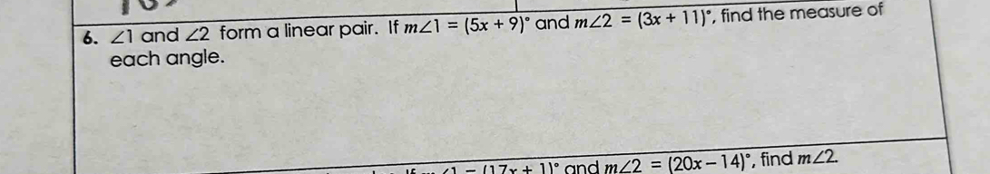 ∠ 1 and ∠ 2 form a linear pair. If m∠ 1=(5x+9)^circ  and m∠ 2=(3x+11)^circ  , find the measure of 
each angle.
-(17x+1)^circ  and _ m∠ 2=(20x-14)^circ  , find m∠ 2.