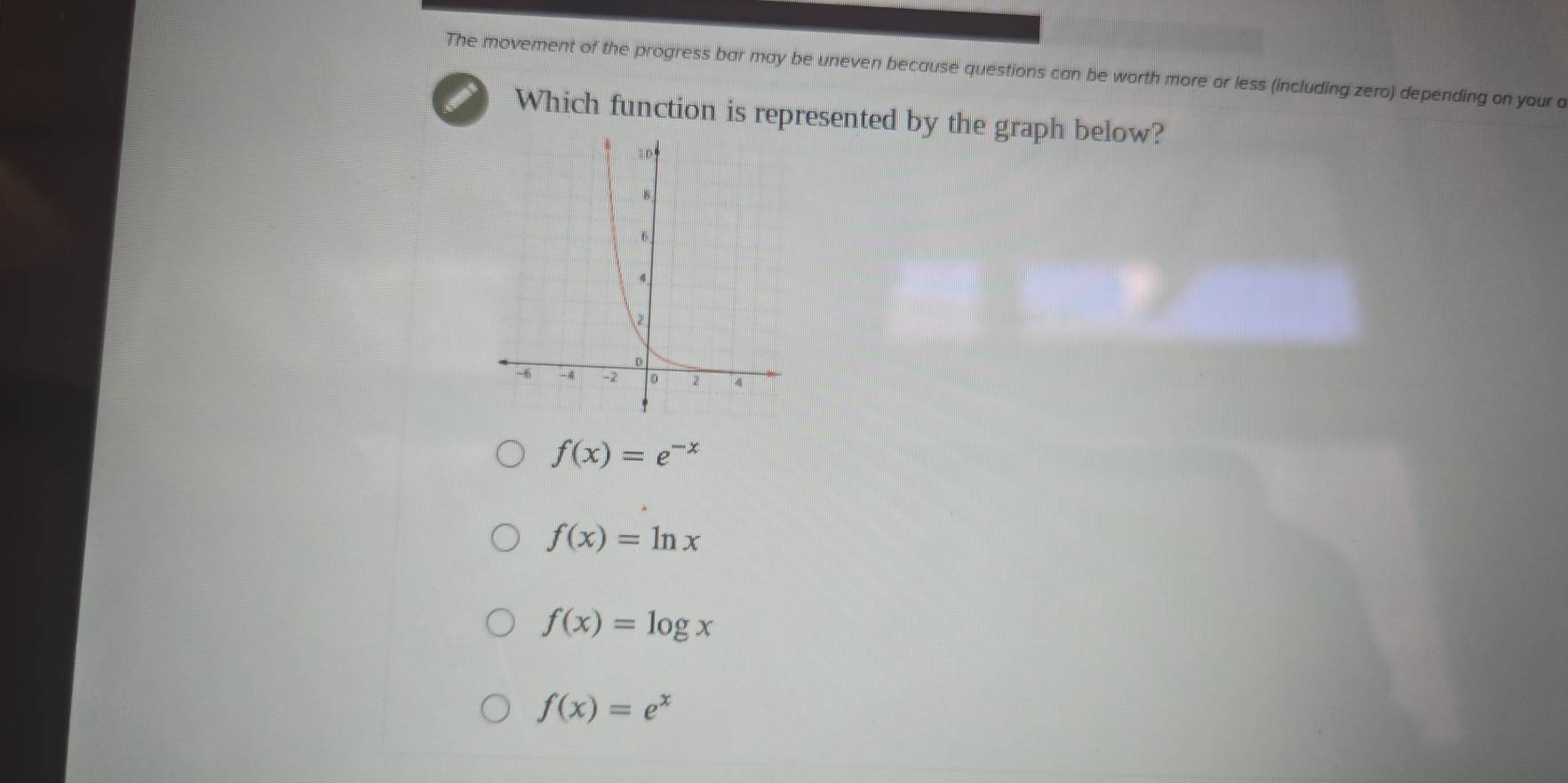 The movement of the progress bar may be uneven because questions can be worth more or less (including zero) depending on your a
Which function is represented by the graph below?
f(x)=e^(-x)
f(x)=ln x
f(x)=log x
f(x)=e^x