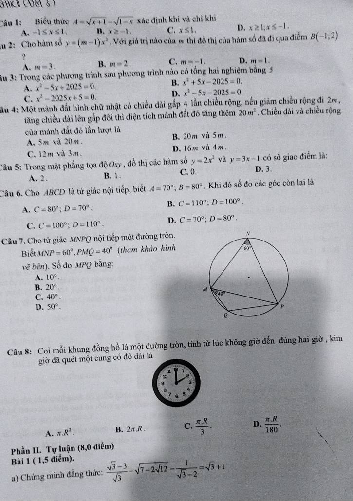 GHKI (OE 3)
Câu 1: Biểu thức A=sqrt(x+1)-sqrt(1-x) xác định khi và chỉ khi
A. -1≤ x≤ 1. B. x≥ -1. C. x≤ 1. D. x≥ 1;x≤ -1.
iu 2:Cho hàm số y=(m-1)x^2 Với giá trị nào của m thì đồ thị của hàm số đã đi qua điểm B(-1;2)
?
A. m=3. B. m=2. C. m=-1. D. m=1.
Su 3: Trong các phương trình sau phương trình nào có tổng hai nghiệm bằng 5
A. x^2-5x+2025=0. B. x^2+5x-2025=0.
C. x^2-2025x+5=0.
D. x^2-5x-2025=0.
ầu 4: Một mảnh đất hình chữ nhật có chiều dài gấp 4 lần chiều rộng, nếu giám chiều rộng đi 2m,
tăng chiều dài lên gắp đôi thì điện tích mảnh đất đó tăng thêm 20m^2. Chiều dài và chiều rộng
của mảnh đất đó lần lượt là
A. 5m và 20m. B. 20m và 5m.
C.12m và 3m. D. 16m và 4m.
Câu 5: Trong mặt phẳng tọa độ Oxy, đồ thị các hàm số y=2x^2 và y=3x-1 D. 3. có số giao điểm là:
A. 2 . B. 1. C. 0.
Câu 6. Cho ABCD là tứ giác nội tiếp, biết A=70°;B=80°. Khi đó số đo các góc còn lại là
A. C=80°;D=70°.
B. C=110°;D=100°.
C. C=100°;D=110°.
D. C=70°;D=80°.
Câu 7. Cho tứ giác MNPQ nội tiếp một đường tròn.
Biết MNP=60^0,PMQ=40^0 (tham khảo hình
voverline e bên). Số đo MPQ bằng:
A. 10°.
B. 20°.
C. 40°.
D. 50°.
Câu 8: Coi mỗi khung đồng hồ là một đường tròn, tính từ lúc không giờ đến đúng hai giờ , kim
giờ đã quét một cung có độ dài là
A. π .R^2. B. 2π .R. C.  (π .R)/3 . D.  (π .R)/180 .
Phần II. Tự luận (8,0 điểm)
Bài 1 ( 1,5 điểm).
a) Chứng minh đẳng thức:  (sqrt(3)-3)/sqrt(3) -sqrt(7-2sqrt 12)- 1/sqrt(3)-2 =sqrt(3)+1