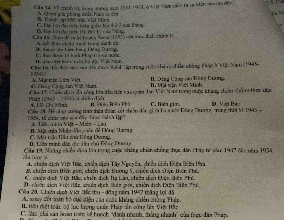 Cầu 14, Về chính trị, trong những năm 1951-1953, ở Việt Nam diễn ra sự kiện nàosau đây? 2-5, Chá
A. Quân giải phóng miền Nam ra đời. n N
B. Thành lập Mặt trận Việt Minh.
C. Đại hội đại biểu toàn quốc lần thứ 2 của Đảng. 10
D. Đại hội đại biểu lần thứ III của Đảng.
Cầu 15. Pháp đề ra kể hoạch Nava (1953) với mục đích chính là
A. kết thức chiến tranh trong danh dự.
B. thành lập Liên bang Đông Dương.
C. đưa được tù bình Pháp trở về nước,
D. tiêu điệt hoàn toàn bộ đội Việt Nam.
Câu 16. Tổ chức nào sau đây được thành lập trong cuộc kháng chiến chống Pháp ở Việt Nam (1945-
1954)?
A. Mặt trận Liên Việt. B. Đảng Cộng sản Đồng Dương.
C. Đảng Cộng sản Việt Nam. D. Mặt trận Việt Minh.
Cầu 17. Chiến dịch tần công lớn đầu tiên của quân dân Việt Nam trong cuộc kháng chiến chống thực dân
Pháp (1945 - 1954) là chiến dịch
A. Hồ Chí Minh. B. Điện Biên Phù. C. Biên giới. D. Việt Bắc.
Cầu 18. Để tăng cường tinh thần đoàn kết chiến đấu giữa ba nước Đông Dương, trong thời kì 1945 -
1954, tổ chức nào sau đây được thành lập?
A. Liên minh Việt - Miên - Lào.
B. Mặt trận Nhân dân phản đế Đông Dương.
C. Mặt trận Dân chủ Đông Dương.
D. Liên minh dân tộc dân chủ Đông Dương.
Câu 19. Những chiến dịch lớn trong cuộc kháng chiến chống thực dân Pháp từ năm 1947 đến năm 1954
lần lượt là
A. chiến dịch Việt Bắc, chiến dịch Tây Nguyên, chiến dịch Điện Biên Phủ,
B. chiến dịch Biên giới, chiến dịch Đường 9, chiến dịch Điện Biên Phù.
C. chiến dịch Việt Bắc, chiến dịch Hạ Lào, chiến dịch Điện Biên Phù.
D. chiến dịch Việt Bắc, chiến dịch Biên giới, chiến dịch Điện Biên Phủ.
Câu 20. Chiến dịch Việt Bắc thu - đông năm 1947 thắng lợi đã
A. xoay đổi toàn bộ cục diện của cuộc kháng chiến chống Pháp.
B. tiêu diệt toàn bộ lực lượng quân Pháp tấn công lên Việt Bắc.
C. làm phá sản hoàn toàn kế hoạch “đánh nhanh, thắng nhanh" của thực dân Pháp.