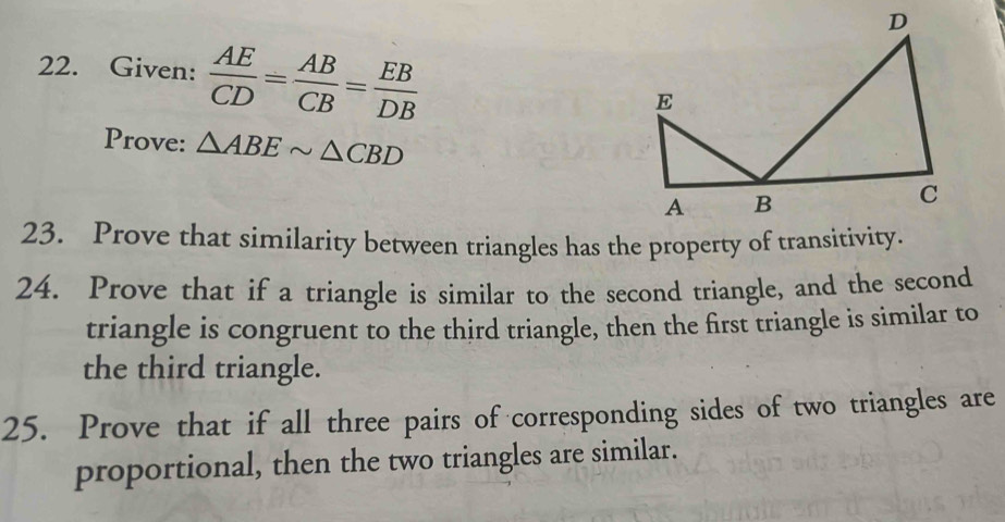 Given:  AE/CD = AB/CB = EB/DB 
Prove: △ ABEsim △ CBD
23. Prove that similarity between triangles has the property of transitivity. 
24. Prove that if a triangle is similar to the second triangle, and the second 
triangle is congruent to the third triangle, then the first triangle is similar to 
the third triangle. 
25. Prove that if all three pairs of corresponding sides of two triangles are 
proportional, then the two triangles are similar.