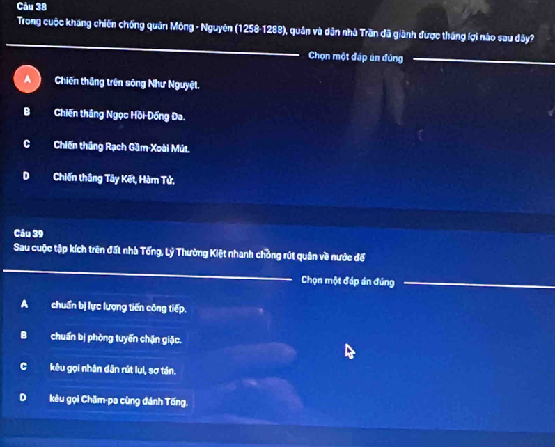 Trong cuộc kháng chiến chống quân Mông - Nguyên (1258-1288), quân và dân nhà Trần đã giành được thắng lợi náo sau dây?
_
Chọn một đáp ản đúng__
A Chiến thầng trên sông Như Nguyệt.
BChiến thắng Ngọc Hồi-Đồng Đa.
CChiến thầng Rạch Gầm-Xoài Mút.
D Chiến thầng Tây Kết, Hàm Tứ.
Câu 39
Sau cuộc tập kích trên đất nhà Tống, Lý Thường Kiệt nhanh chỏng rút quân về nước để
_
Chọn một đáp án đủng_
_
A chuẩn bị lực lượng tiến công tiếp.
B chuẩn bị phòng tuyến chặn giặc.
C kêu gọi nhân dân rút luì, sơ tán.
D kêu gọi Chăm-pa cùng đánh Tống.