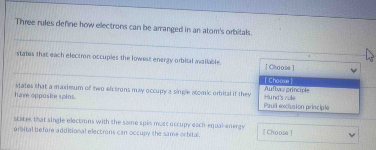 Three rules define how electrons can be arranged in an atom's orbitals.
states that each electron occupies the lowest energy orbital available. [ Choose ]
[ Choose ]
Aufbau principle
states that a maximum of two elctrons may occupy a single atomic orbital if they Hund's rule
have opposite spins. Pauli exclusion principle
states that single electrons with the same spin must occupy each equal-energy [ Choose ]
orbital before additional electrons can occupy the same orbital.