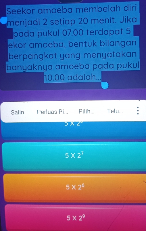 Seekor amoeba membelah diri
menjadi 2 setiap 20 menit. Jika
pada pukul 07.00 terdapat 5
ekor amoeba, bentuk bilangan
berpangkat yang menyatakan
banyaknya amoeba pada pukul
10.00 adalah...
Salin Perluas Pi... Pilih... Telu...
5* 2°
5* 2^7
5* 2^6
5* 2^9