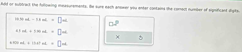 Add or subtract the following measurements. Be sure each answer you enter contains the correct number of significant digits.
10.50mL-5.8mL=□ mL
□ .10^(□)
4.5mL+5.90mL=□ mL
×
6.920mL+13.67mL=□ mL