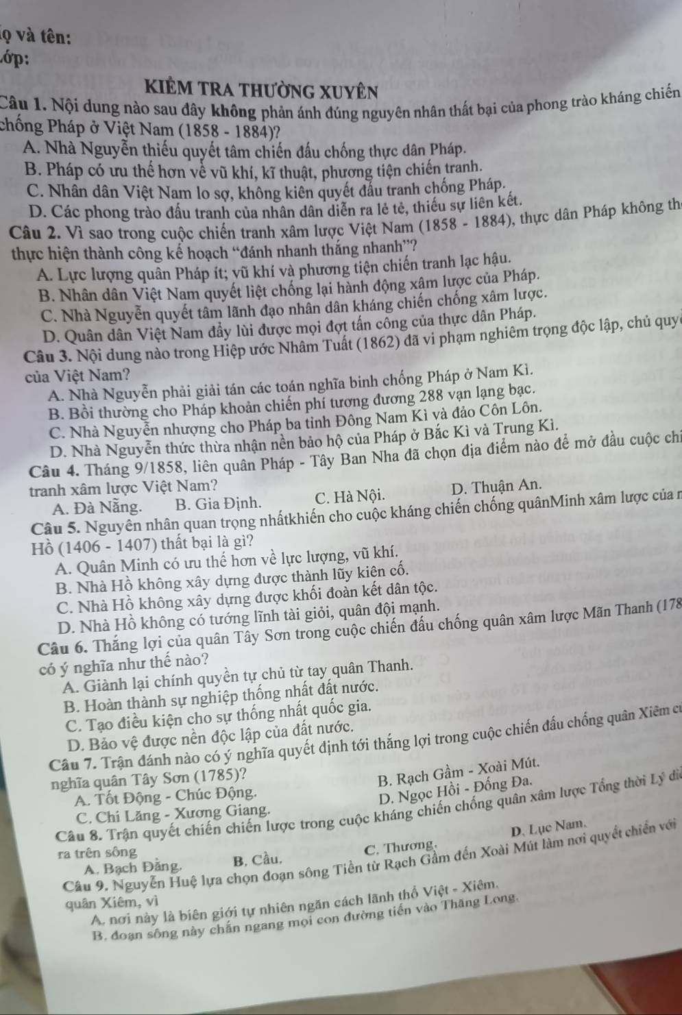 lọ và tên:
ớp:
kiÊm tra thường Xuyên
Câu 1. Nội dung nào sau đây không phản ánh đúng nguyên nhân thất bại của phong trào kháng chiến
chống Pháp ở Việt Nam (1858 - 1884)?
A. Nhà Nguyễn thiếu quyết tâm chiến đấu chống thực dân Pháp.
B. Pháp có ưu thế hơn về vũ khí, kĩ thuật, phương tiện chiến tranh.
C. Nhân dân Việt Nam lo sợ, không kiên quyết đầu tranh chống Pháp.
D. Các phong trào đấu tranh của nhân dân diễn ra lẻ tẻ, thiếu sự liên kết,
Câu 2. Vì sao trong cuộc chiến tranh xâm lược Việt Nam (1858 - 1884), thực dân Pháp không th
thực hiện thành công kể hoạch “đánh nhanh thắng nhanh”?
A. Lực lượng quân Pháp ít; vũ khí và phương tiện chiến tranh lạc hậu.
B. Nhân dân Việt Nam quyết liệt chống lại hành động xâm lược của Pháp.
C. Nhà Nguyễn quyết tâm lãnh đạo nhân dân kháng chiến chống xâm lược.
D. Quân dân Việt Nam đẩy lùi được mọi đợt tấn cổng của thực dân Pháp.
Câu 3. Nội dung nào trong Hiệp ước Nhâm Tuất (1862) đã vi phạm nghiêm trọng độc lập, chủ quy
của Việt Nam?
A. Nhà Nguyễn phải giải tán các toán nghĩa binh chống Pháp ở Nam Kì.
B. Bồi thường cho Pháp khoản chiến phí tương đương 288 vạn lạng bạc.
C. Nhà Nguyễn nhượng cho Pháp ba tỉnh Đông Nam Kì và đảo Côn Lôn.
D. Nhà Nguyễn thức thừa nhận nền bảo hộ của Pháp ở Bắc Kì và Trung Kì.
Câu 4. Tháng 9/1858, liên quân Pháp - Tây Ban Nha đã chọn địa điểm nào để mở đầu cuộc chỉ
tranh xâm lược Việt Nam? D. Thuận An.
A. Đà Nẵng. B. Gia Định. C. Hà Nội.
Câu 5. Nguyên nhân quan trọng nhấtkhiến cho cuộc kháng chiến chống quânMinh xâm lược của n
Hồ (1406 - 1407) thất bại là gì?
A. Quân Minh có ưu thế hơn về lực lượng, vũ khí.
B. Nhà Hồ không xây dựng được thành lũy kiện cố.
C. Nhà Hồ không xây dựng được khối đoàn kết dân tộc.
D. Nhà Hồ không có tướng lĩnh tài giỏi, quân đội mạnh.
Câu 6. Thắng lợi của quân Tây Sơn trong cuộc chiến đấu chống quân xâm lược Mãn Thanh (178
có ý nghĩa như thế nào?
A. Giành lại chính quyền tự chủ từ tay quân Thanh.
B. Hoàn thành sự nghiệp thống nhất đất nước.
C. Tạo điều kiện cho sự thống nhất quốc gia.
D. Bảo vệ được nền độc lập của đất nước.
Câu 7. Trận đánh nào có ý nghĩa quyết định tới thắng lợi trong cuộc chiến đấu chống quân Xiêm c
nghĩa quân Tây Sơn (1785)?
B. Rạch Gầm - Xoài Mút.
A. Tốt Động - Chúc Động.
D. Ngọc Hồi - Đống Đa.
Câu 8. Trận quyết chiến chiến lược trong cuộc kháng chiến chống quân xâm lược Tổng thời Lý di
C. Chi Lăng - Xương Giang.
D. Lục Nam.
ra trên sông
Câu 9. Nguyễn Huệ lựa chọn đoạn sông Tiền từ Rạch Gầm đến Xoài Mút làm nơi quyết chiến với
A. Bạch Đằng, B, Cầu, C. Thương.
quân Xiêm, vì
A. nơi này là biên giới tự nhiên ngăn cách lãnh thổ Việt - Xiêm.
B. đoạn sông này chắn ngang mọi con đường tiến vào Thăng Long