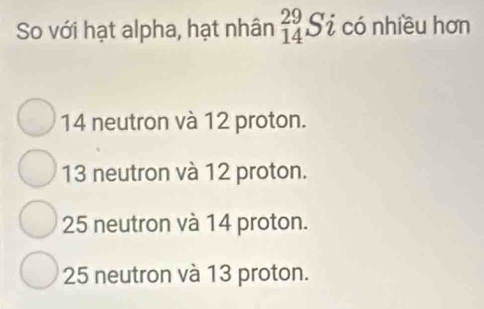 So với hạt alpha, hạt nhân _(14)^(29)Si có nhiều hơn
14 neutron và 12 proton.
13 neutron và 12 proton.
25 neutron và 14 proton.
25 neutron và 13 proton.