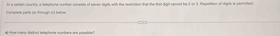 In a certain country, a telephone number consists of seven digits with the restriction that the first digit cannot be 2 or 3. Repetition of digits is permitted. 
Complete parts (a) through (c) below. 
a) How many distinct telephone numbers are possible?