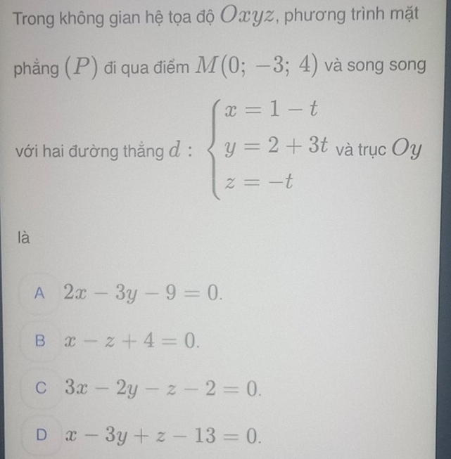 Trong không gian hệ tọa độ Oxγz, phương trình mặt
phẳng (P) đi qua điểm M(0;-3;4) và song song
với hai đường thẳng đ : beginarrayl x=1-t y=2+3t z=-tendarray. và trục Oy
là
A 2x-3y-9=0.
B x-z+4=0.
C 3x-2y-z-2=0.
D x-3y+z-13=0.