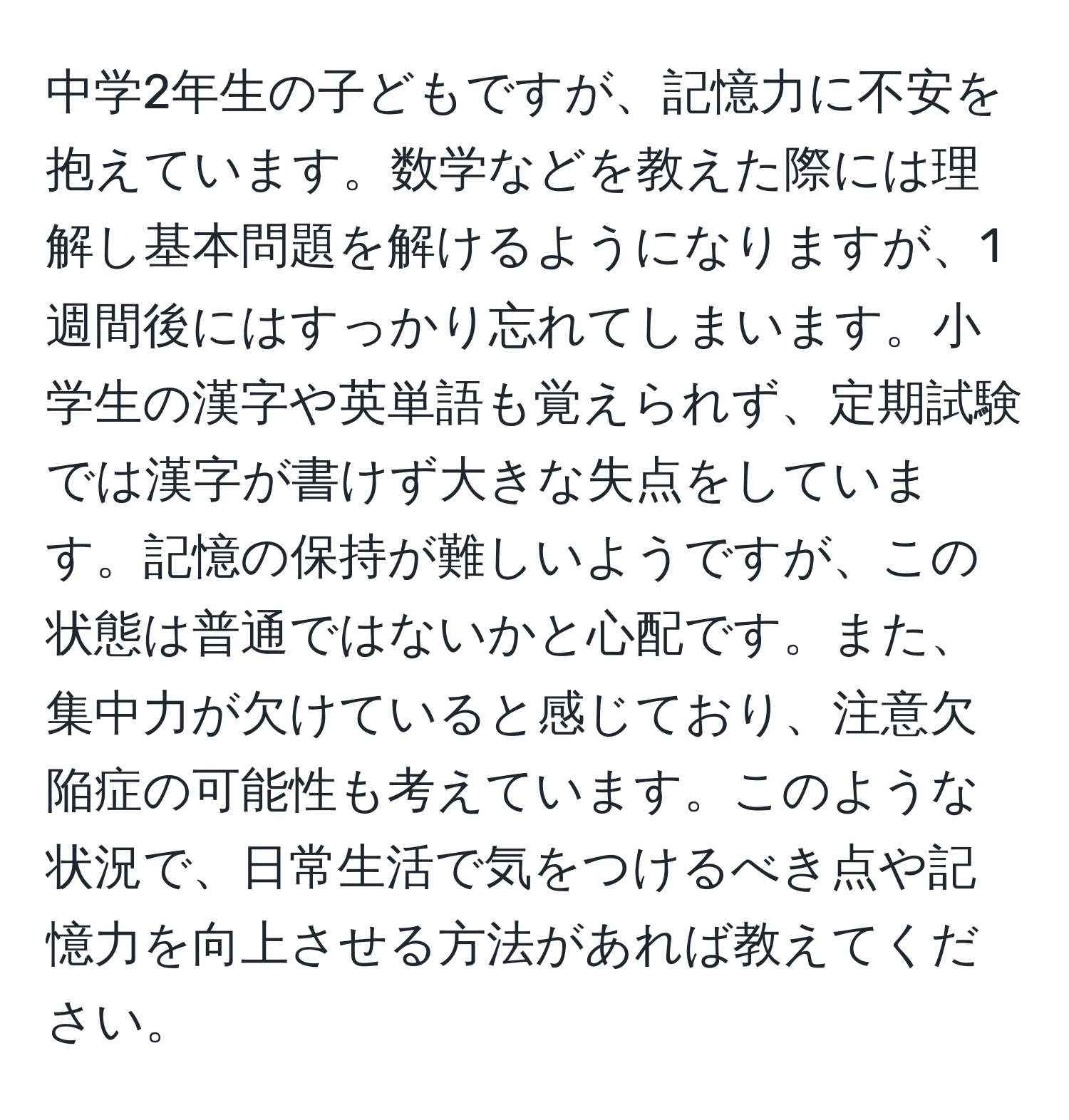 中学2年生の子どもですが、記憶力に不安を抱えています。数学などを教えた際には理解し基本問題を解けるようになりますが、1週間後にはすっかり忘れてしまいます。小学生の漢字や英単語も覚えられず、定期試験では漢字が書けず大きな失点をしています。記憶の保持が難しいようですが、この状態は普通ではないかと心配です。また、集中力が欠けていると感じており、注意欠陥症の可能性も考えています。このような状況で、日常生活で気をつけるべき点や記憶力を向上させる方法があれば教えてください。