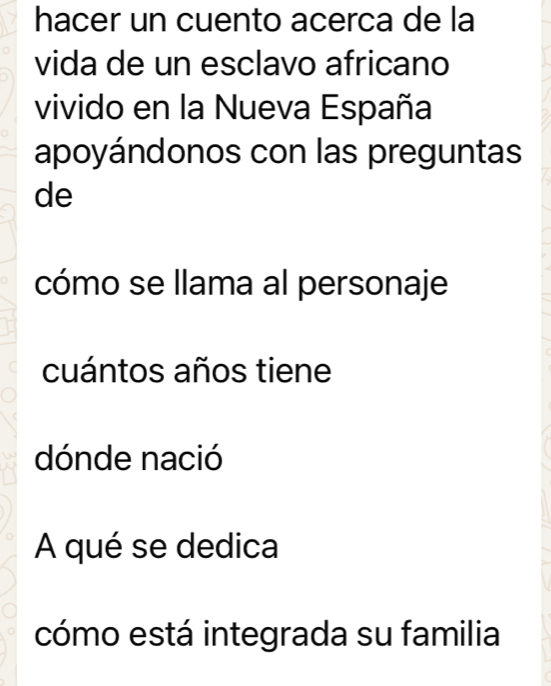 hacer un cuento acerca de la 
vida de un esclavo africano 
vivido en la Nueva España 
apoyándonos con las preguntas 
de 
cómo se llama al personaje 
cuántos años tiene 
dónde nació 
A qué se dedica 
cómo está integrada su familia