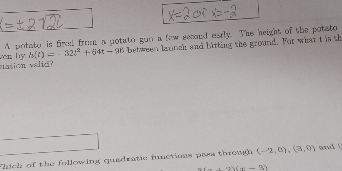 A potato is fired from a potato gun a few second early. The height of the potato 
ven by h(t)=-32t^2+64t-96 between launch and hitting the ground. For what t is th 
uation valid? 
Which of the following quadratic functions pass through (-2,0),(3,0) and (
2(x+2)(x-3)