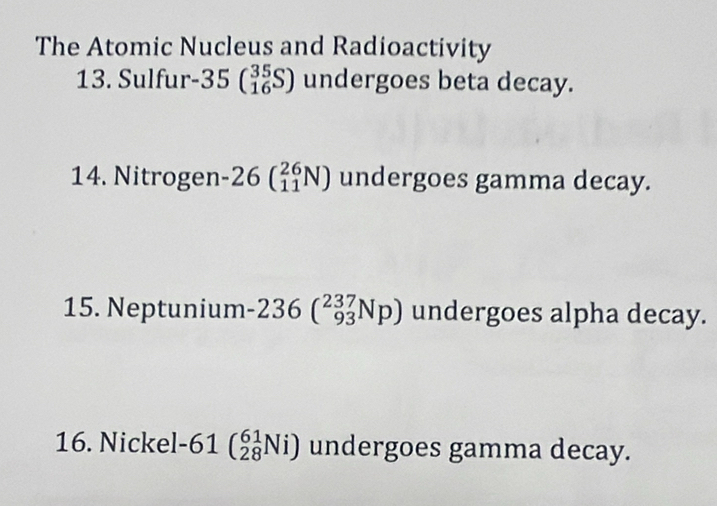 The Atomic Nucleus and Radioactivity 
13. Sulfur -35beginpmatrix 35 16endpmatrix undergoes beta decay. 
14. Nitrogen -26beginpmatrix 26 11endpmatrix N) undergoes gamma decay. 
15. Neptunium -236(_(93)^(237)Np) undergoes alpha decay. 
16. Nickel -61beginpmatrix 61 28endpmatrix Ni) undergoes gamma decay.