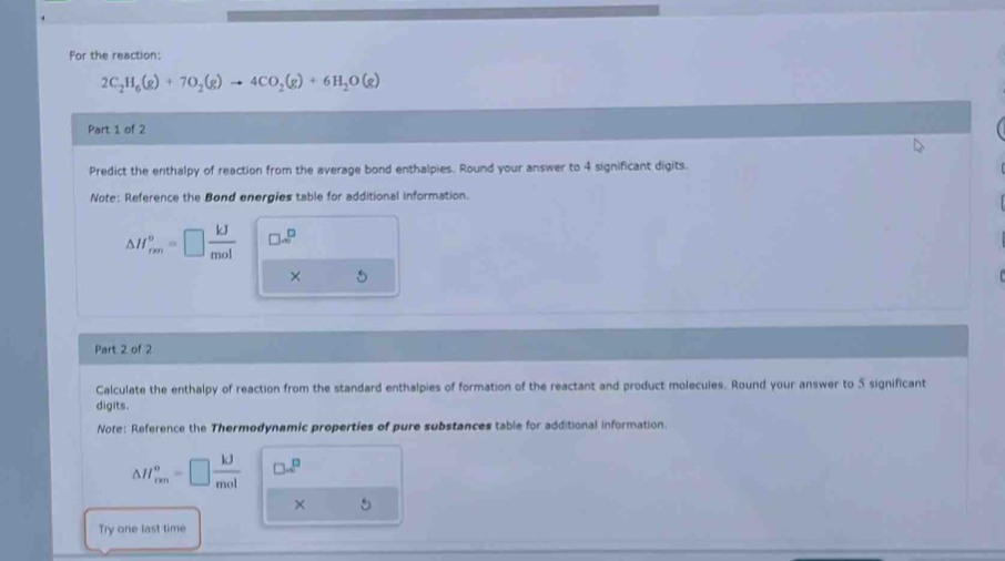 For the reaction:
2C_2H_6(g)+7O_2(g)to 4CO_2(g)+6H_2O(g)
Part 1 of 2 
Predict the enthalpy of reaction from the average bond enthalpies. Round your answer to 4 significant digits. 
Note: Reference the Bond energies table for additional information.
△ H_(rm)^v=□  kJ/mol  □ ∈fty^(□)
× 
Part 2 of 2 
Calculate the enthalpy of reaction from the standard enthalpies of formation of the reactant and product molecules. Round your answer to 5 significant 
digits. 
Note: Reference the Thermodynamic properties of pure substances table for additional information.
△ H_(rm)^o=□  kJ/mol  □ =^□ 
× 
Try one last time