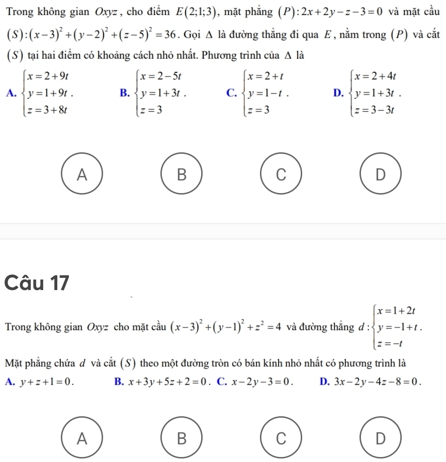 Trong không gian Oxyz , cho điểm E(2;1;3) , mặt phẳng (P): 2x+2y-z-3=0 và mặt cầu
(S):(x-3)^2+(y-2)^2+(z-5)^2=36. Gọi △ là đường thẳng đi qua E, nằm trong (P) và cắt
(S) tại hai điểm có khoảng cách nhỏ nhất. Phương trình của △ la
A. beginarrayl x=2+9t y=1+9t. z=3+8tendarray. B. beginarrayl x=2-5t y=1+3t. z=3endarray. C. beginarrayl x=2+t y=1-t. z=3endarray. D. beginarrayl x=2+4t y=1+3t. z=3-3tendarray.
A
B
C
D
Câu 17
Trong không gian Oxyz cho mặt cầu (x-3)^2+(y-1)^2+z^2=4 và đường thắng d:beginarrayl x=1+2t y=-1+t. z=-tendarray.
Mặt phẳng chứa đ và cắt (S) theo một đường tròn có bán kính nhỏ nhất có phương trình là
A. y+z+1=0. B. x+3y+5z+2=0. C. x-2y-3=0. D. 3x-2y-4z-8=0. 
A
B
C
D