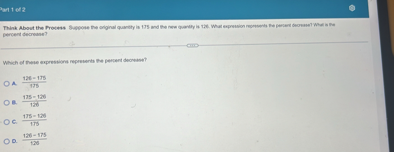 Think About the Process Suppose the original quantity is 175 and the new quantity is 126. What expression represents the percent decrease? What is the
percent decrease?
Which of these expressions represents the percent decrease?
A.  (126-175)/175 
B.  (175-126)/126 
C.  (175-126)/175 
D.  (126-175)/126 