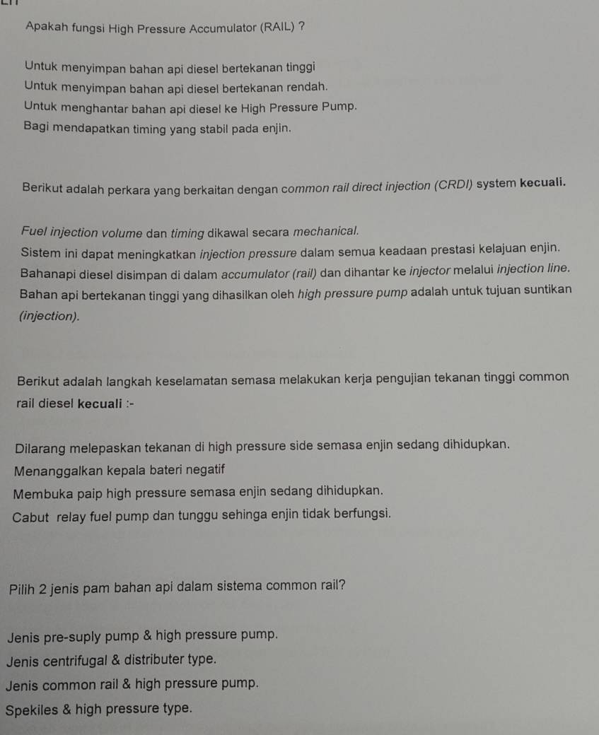 Apakah fungsi High Pressure Accumulator (RAIL) ？
Untuk menyimpan bahan api diesel bertekanan tinggi
Untuk menyimpan bahan api diesel bertekanan rendah.
Untuk menghantar bahan api diesel ke High Pressure Pump.
Bagi mendapatkan timing yang stabil pada enjin.
Berikut adalah perkara yang berkaitan dengan common rail direct injection (CRDI) system kecuali.
Fuel injection volume dan timing dikawal secara mechanical.
Sistem ini dapat meningkatkan injection pressure dalam semua keadaan prestasi kelajuan enjin.
Bahanapi diesel disimpan di dalam accumulator (rail) dan dihantar ke injector melalui injection line.
Bahan api bertekanan tinggi yang dihasilkan oleh high pressure pump adalah untuk tujuan suntikan
(injection).
Berikut adalah langkah keselamatan semasa melakukan kerja pengujian tekanan tinggi common
rail diesel kecuali :-
Dilarang melepaskan tekanan di high pressure side semasa enjin sedang dihidupkan.
Menanggalkan kepala bateri negatif
Membuka paip high pressure semasa enjin sedang dihidupkan.
Cabut relay fuel pump dan tunggu sehinga enjin tidak berfungsi.
Pilih 2 jenis pam bahan api dalam sistema common rail?
Jenis pre-suply pump & high pressure pump.
Jenis centrifugal & distributer type.
Jenis common rail & high pressure pump.
Spekiles & high pressure type.