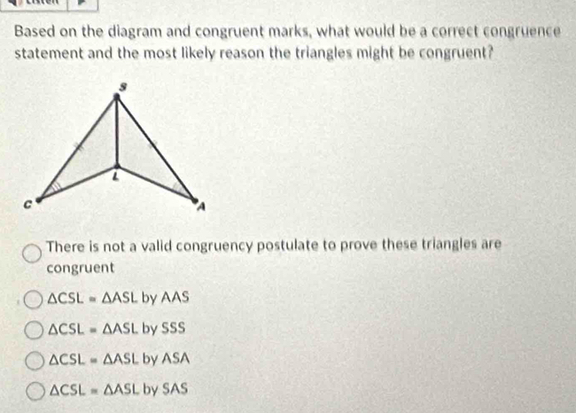 Based on the diagram and congruent marks, what would be a correct congruence
statement and the most likely reason the triangles might be congruent?
There is not a valid congruency postulate to prove these triangles are
congruent
△ CSL≌ △ ASL by A AS
△ CSL=△ ASL by SSS
△ CSL=△ ASL by ASA
△ CSL≌ △ ASL by SA S