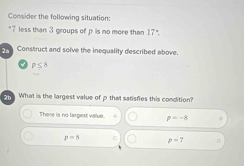 Consider the following situation:
"7 less than 3 groups of p is no more than 17''. 
2a Construct and solve the inequality described above.
p≤ 8
2b What is the largest value of p that satisfies this condition?
There is no largest value. A p=-8
B
p=8
C
p=7
D