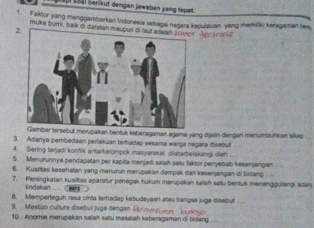 ykapi soal berikut dengan jawaban yang tepat. 
1. Faktor yang menggambarkan Indonesia sebagai negara kepulauan yang memiliki keragaman be 
muka bumi, balk di da 
2 
merupakan bentuk keberagaman agama yang dijalin dengan menumbuhkan sikap 
3. Adanya pembedaan periakuan terhadap sesama warga negara disebut 
4. Sering terjadi konflik antarkelompok masyarakat dilatarbelakangi oleh 
5. Menurunnya pendapatan per kapita menjadi salah satu faktor penyebab kesenjangan .... 
6. Kualitas kesehatan yang menurun merupakan dampak dari kesenjangan di bidang .... 
7. Peningkatan kualitas aparatur penegak hukum merupakan salah satu bentuk menanggulangi adam 
tindakan HOTS 
8. Memperteguh rasa cinta terhadap kebudayaan atau bangsa juga disebut … 
9. Mestizo culture disebut juga dengan 
10. Anomie merupakan salah satu masalah keberagaman di bidang ....