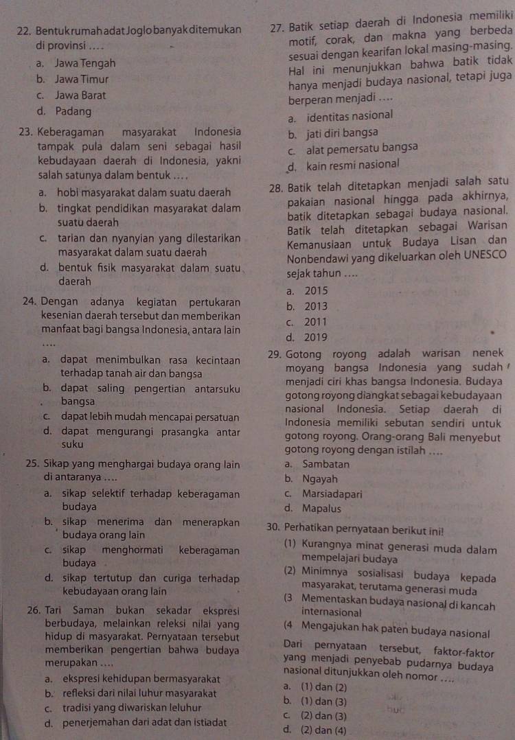 Bentuk rumah adat Joglo banyak ditemukan 27. Batik setiap daerah di Indonesia memiliki
di provinsi ....
motif, corak, dan makna yang berbeda
sesuai dengan kearifan lokal masing-masing.
a. Jawa Tengah
Hal ini menunjukkan bahwa batik tidak
b. Jawa Timur
hanya menjadi budaya nasional, tetapi juga
c. Jawa Barat
berperan menjadi ....
d. Padang
a. identitas nasional
23. Keberagaman masyarakat Indonesia b. jati diri bangsa
tampak pula dalam seni sebagai hasil c. alat pemersatu bangsa
kebudayaan daerah di Indonesia, yakni d. kain resmi nasional
salah satunya dalam bentuk ... .
a. hobi masyarakat dalam suatu daerah 28. Batik telah ditetapkan menjadi salah satu
pakaian nasional hingga pada akhirnya,
b. tingkat pendidikan masyarakat dalam batik ditetapkan sebagai budaya nasional.
suatu daerah
Batik telah ditetapkan sebagai Warisan
c. tarian dan nyanyian yang dilestarikan Kemanusiaan untuk Budaya Lisan dan
masyarakat dalam suatu daerah
Nonbendawi yang dikeluarkan oleh UNESCO
d. bentuk fisik masyarakat dalam suatu sejak tahun ....
daerah
a. 2015
24. Dengan adanya kegiatan pertukaran b. 2013
kesenian daerah tersebut dan memberikan c. 2011
manfaat bagi bangsa Indonesia, antara lain d. 2019
….
a. dapat menimbulkan rasa kecintaan 29. Gotong royong adalah warisan nenek
terhadap tanah air dan bangsa moyang bangsa Indonesia yang sudah 
menjadi ciri khas bangsa Indonesia. Budaya
b. dapat saling pengertian antarsuku gotong royong diangkat sebagai kebudayaan
bangsa nasional Indonesia. Setiap daerah di
c. dapat lebih mudah mencapai persatuan Indonesia memiliki sebutan sendiri untuk
d. dapat mengurangi prasangka antar gotong royong, Orang-orang Bali menyebut
suku gotong royong dengan istilah ....
25. Sikap yang menghargai budaya orang lain a. Sambatan
di antaranya .. .. b. Ngayah
a. sikap selektif terhadap keberagaman c. Marsiadapari
budaya d. Mapalus
b. sikap menerima dan menerapkan 30. Perhatikan pernyataan berikut ini!
budaya orang lain
c. sikap menghormati keberagaman (1) Kurangnya minat generasi muda dalam
mempelajari budaya
budaya (2) Minimnya sosialisasi budaya kepada
d. sikap tertutup dan curiga terhadap masyarakat, terutama generasi muda
kebudayaan orang lain (3 Mementaskan budaya nasional di kancah
internasional
26. Tari Saman bukan sekadar ekspresi (4 Mengajukan hak paten budaya nasional
berbudaya, melainkan releksi nilai yang
hidup di masyarakat. Pernyataan tersebut Dari pernyataan tersebut, faktor-faktor
memberikan pengertian bahwa budaya yang menjadi penyebab pudarnya budaya
merupakan .... nasional ditunjukkan oleh nomor ....
a. ekspresi kehidupan bermasyarakat a. (1) dan (2)
b. refleksi dari nilai luhur masyarakat b. (1) dan (3)
c tradisi yang diwariskan leluhur c. (2) dan (3)
d. penerjemahan dari adat dan istiadat d. (2) dan (4)