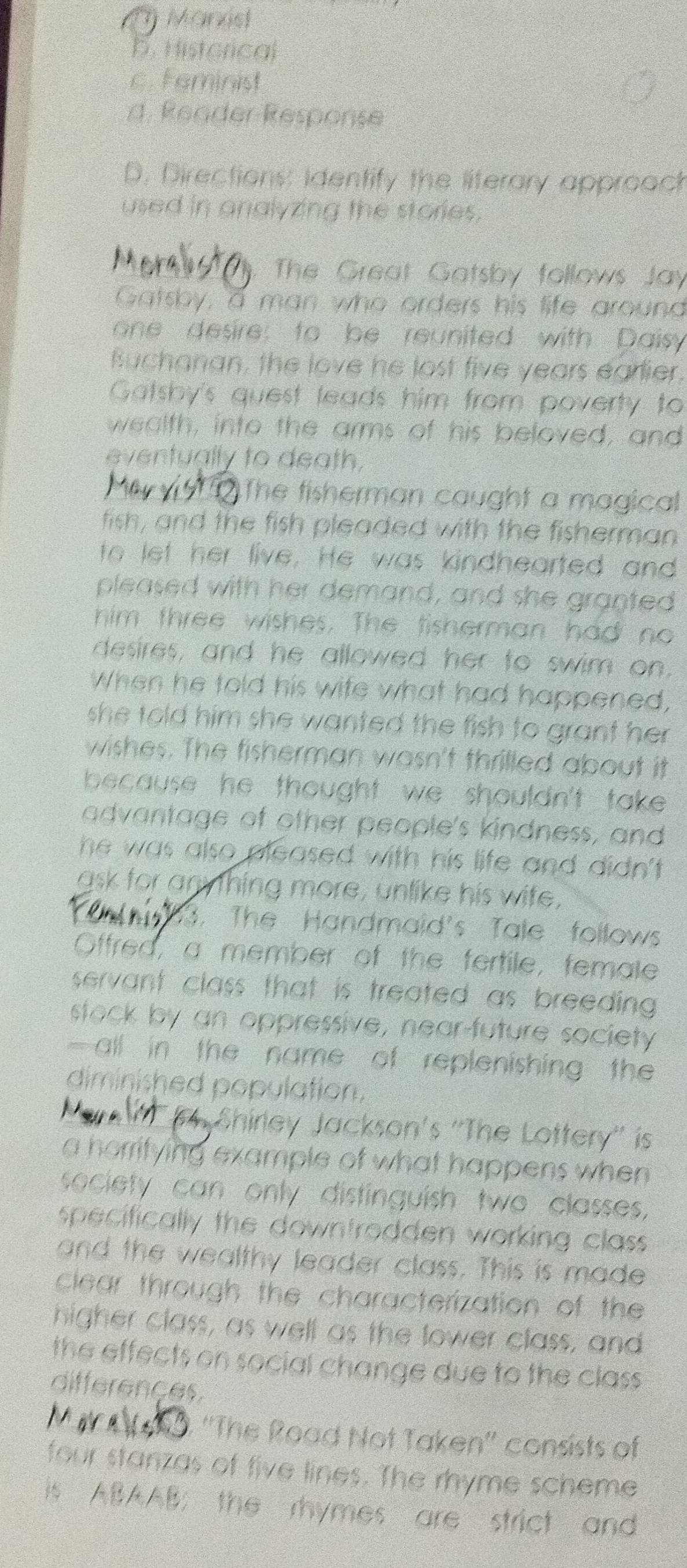 () Marxist
b. Historical
c. Feminist
d. Reader Response
D. Directions: Identify the literary approach
used in analyzing the stories .
The Great Gatsby follows Jay
Gatsby, a man who orders his life around
one desire: to be reunited with Daisy
fuchanan, the love he lost five years earlier.
Gatsby's quest leads him from poverty to
wealth, into the arms of his beloved, and
eventually to death.
The fisherman caught a magical
fish, and the fish pleaded with the fisherman
to let her live. He was kindhearted and
pleased with her demand, and she granted
him three wishes. The tisherman had no
desires, and he allowed her to swim on.
When he told his wife what had happened,
she told him she wanted the fish to grant her .
wishes. The fisherman wasn't thrilled about it
because he thought we shouldn't take .
advantage of other people's kindness, and
he was also pleased with his life and didn't .
gsk for anything more, unlike his wife,
3. The Handmaid's Tale follows
Offred, a member of the fertile, female
servant class that is treated as breeding .
stock by an oppressive, near-future society
- all in the name of replenishing the 
diminished population.
Shirley Jackson's ''The Lottery'' is
a horrifying example of what happens when 
society can only distinguish two classes,
specifically the downtrodden working class .
and the wealthy leader class. This is made
clear through the characterization of the
higher class, as well as the lower class, and
the effects on social change due to the class .
differençes.
0. ''The Road Not Taken'' consists of
four stanzas of five lines. The rhyme scheme
is ABAAB; the rhymes are strict and