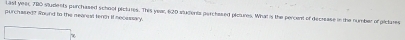 Last yeer, 780 students perchased school pictures. This year, 620 stugenta perchased pictures. What is the percent of decrease in the number of pictares 
purchased? Round to the mearest tench it necessary. 
7