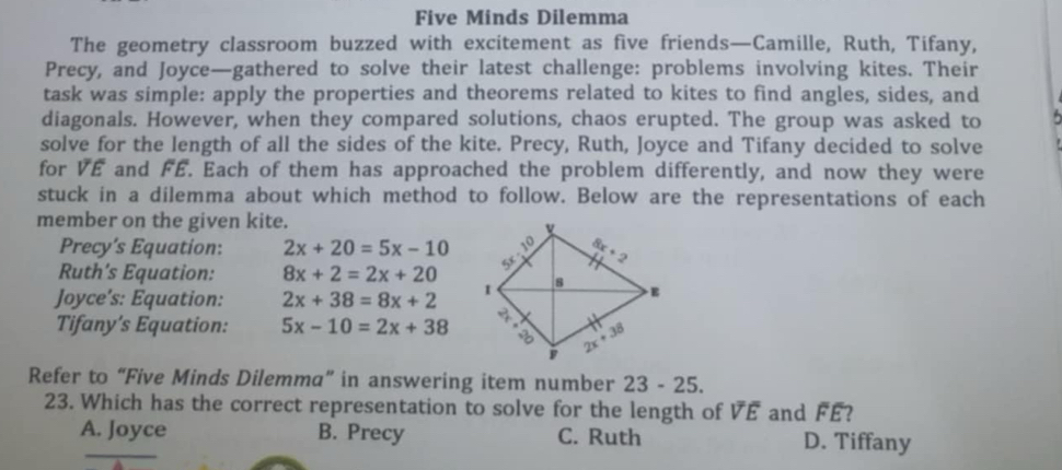 Five Minds Dilemma
The geometry classroom buzzed with excitement as five friends—Camille, Ruth, Tifany,
Precy, and Joyce—gathered to solve their latest challenge: problems involving kites. Their
task was simple: apply the properties and theorems related to kites to find angles, sides, and
diagonals. However, when they compared solutions, chaos erupted. The group was asked to
solve for the length of all the sides of the kite. Precy, Ruth, Joyce and Tifany decided to solve
for VE and FÉ. Each of them has approached the problem differently, and now they were
stuck in a dilemma about which method to follow. Below are the representations of each
member on the given kite.
Precy’s Equation: 2x+20=5x-10
Ruth’s Equation: 8x+2=2x+20
Joyce's: Equation: 2x+38=8x+2
Tifany’s Equation: 5x-10=2x+38
Refer to “Five Minds Dilemma” in answering item number 23 - 25.
23. Which has the correct representation to solve for the length of overline Voverline E and FE?
A. Joyce B. Precy C. Ruth D. Tiffany