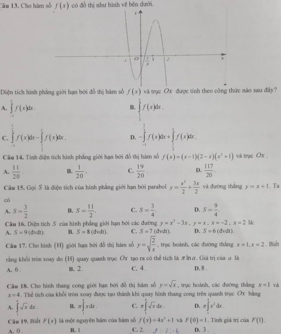 Cho hàm số f(x) có 4 1/6  6  thị như hình vẽ bên dưới.
Diện tích hình phẳng giới hạn bởi đồ thị hàm số f(x) và trục Ox được tính theo công thức nào sau đây?
A. ∈tlimits _(-1)^2f(x)dx. ∈tlimits _ 1/3 ^2f(x)dx.
B.
C. ∈tlimits _(-1)^(frac 1)2f(x)dx-∈tlimits _ 1/2 ^ 2/3 f(x)dx. -∈tlimits _(-1)^(frac 1)3f(x)dx+∈tlimits _ 1/3 ^2f(x)dx.
D.
Câu 14. Tính diện tích hình phẳng giới hạn bởi đồ thị hàm số f(x)=(x-1)(2-x)(x^2+1) và trục Ox .
A.  11/20 .  1/20 .  19/20 .  117/20 .
B.
C.
D.
Câu 15. Gọi S là diện tích của hình phẳng giới hạn bởi parabol y= x^2/2 + 3x/2  và đường thắng y=x+1. Ta
có
A. S= 3/2  S= 11/2 . C. S= 3/4 . D. S= 9/4 .
B.
Câu 16. Diện tích S của hình phẳng giới hạn bởi các đường y=x^3-3x,y=x,x=-2,x=2 là:
A. S=9 (dvdt). B. S=8(dvdt). C. S=7 (đvdt). D. S=6 (đvdt).
Câu 17. Cho hình (H) giới hạn bởi đồ thị hàm số y=sqrt(frac 2)x , trục hoành, các đường thẳng x=1,x=2. Biết
rằng khối tròn xoay do (H) quay quanh trục Ox tạo ra có thể tích là πlná. Giá trị của # là
A. 6 . B. 2 . C. 4 . D. 8 .
Câu 18. Cho hình thang cong giới hạn bởi đồ thị hàm số y=sqrt(x) , trục hoành, các đường thắng x=1 và
x=4. Thể tích của khối tròn xoay được tạo thành khi quay hình thang cong trên quanh trục Ox bằng
A. ∈t^(4^4sqrt(x)dx. B. π ∈t^4xdx. π ∈tlimits _(π)^4sqrt x)dx. D. π ∈tlimits _1^(4x^2)dx.
C.
Câu 19. Biết F(x) là một nguyên hàm của hàm số f(x)=4x^3+1 và F(0)=1. Tính giá trị của F(1).
A. 0 . B. 1 C. 2. g:-2:-6 D. 3 .