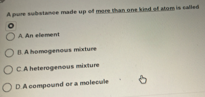 A pure substance made up of more than one kind of atom is called
A. An element
B. A homogenous mixture
C. A heterogenous mixture
D. A compound or a molecule