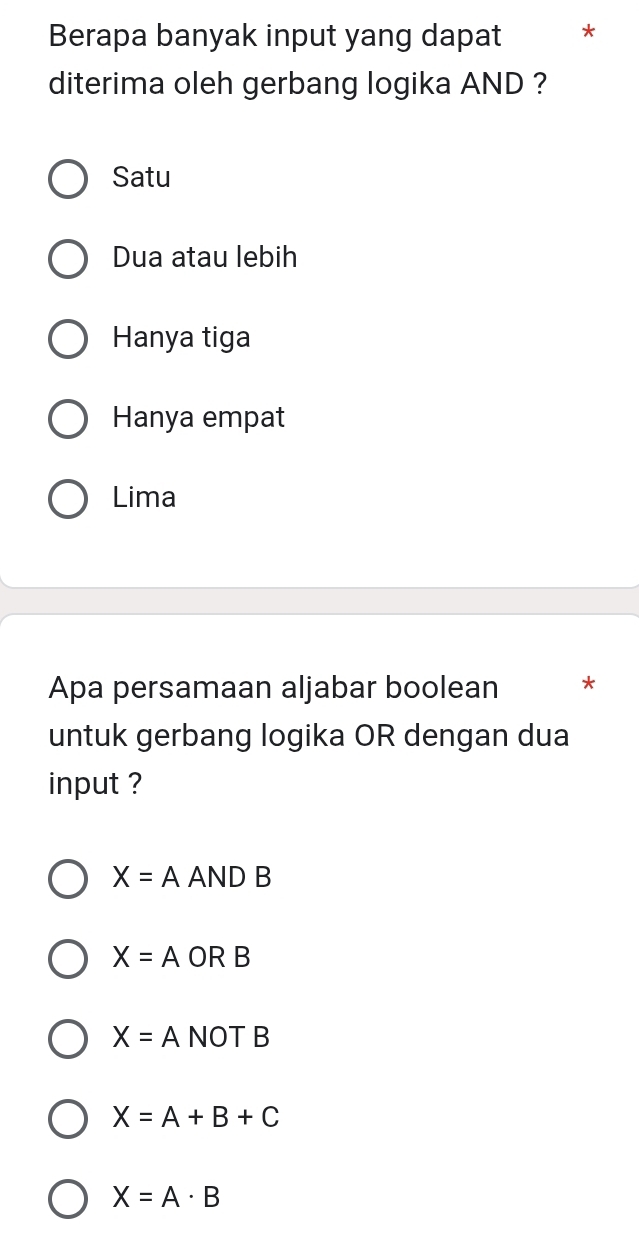 Berapa banyak input yang dapat *
diterima oleh gerbang logika AND ?
Satu
Dua atau lebih
Hanya tiga
Hanya empat
Lima
Apa persamaan aljabar boolean *
untuk gerbang logika OR dengan dua
input ?
X=A AND B
X=A OR B
X=A NOT B
X=A+B+C
X=A· B