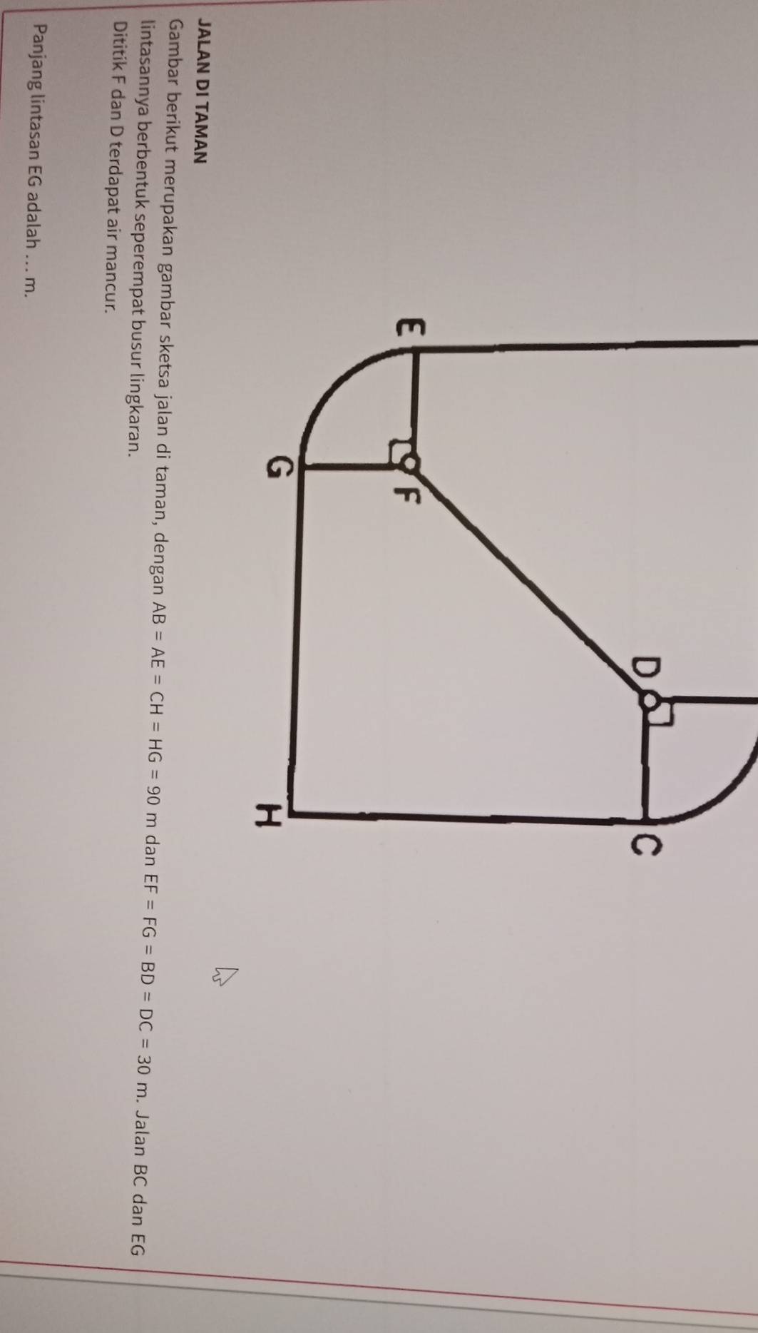 JALAN DI TAMAN 
Gambar berikut merupakan gambar sketsa jalan di taman, dengan AB=AE=CH=HG=90m dan EF=FG=BD=DC=30m. Jalan BC dan EG
lintasannya berbentuk seperempat busur lingkaran. 
Dititik F dan D terdapat air mancur. 
Panjang lintasan EG adalah ... m.