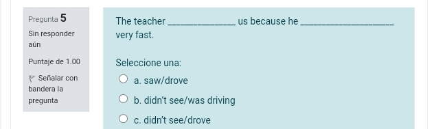 Pregunta 5 The teacher _us because he_
Sin responder very fast.
aún
Puntaje de 1.00 Seleccione una:
Señalar con a. saw/drove
bandera la
pregunta b. didn't see/was driving
c. didn't see/drove