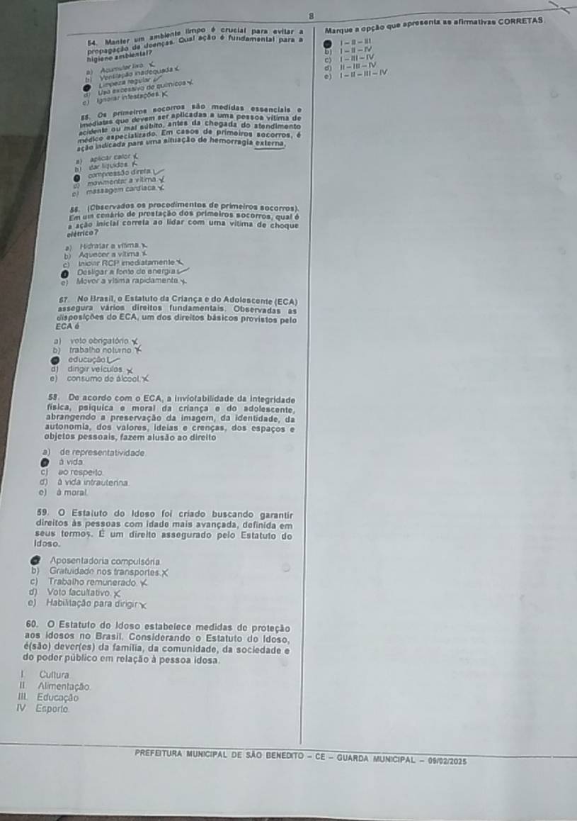 8
54. Manter um ambients limpo é crucial para evitar a Marque a opção que apresenta as afirmativas CORRETAS
higione amblental? propagação da dcenças. Gual ação é fundamental para a I-8-111
i-n-rv
l) Acurnuter livo<
)   Venslação inadequada
ll-Iu-IV
I-11-111-IV
Limpeza regular V i-i11-iV
c) Ignorar infestações Usa excessívo de quínicos 
s5. Os primeiros socorros são medidas essenciais e
a gistas que devem ser aplicadas a uma possos vítima de
enta ou mal súbiro, antes da chegada do atendimento
médico especializado. Em casos de primoiros socorros, e
ação isdicada para uma sinuação de hemorragia externa.
h dar liquidos K 2 aplicar calor 
compressão direta
o wmentar a  v i t      
e) massagem cardiaca 
ss. (Observados os procedimentos de primeiros socorros).
Em um cenário de prostação dos primeiros socorros, qual é
a ação inicial correla ao lidar com uma vítima de choque
o létrico ?
a) Hidratar a vítima
b) Aquecer a vítima  i
c) Inicar RCP imediatamente
Desligar a fonto de energía
e) Movor a vítima rapidamenta 
67 No Brasil, o Estatuto da Criança e do Adolescente (ECA)
assegura vários direitos fundamentais. Observadas as
disposições do ECA, um dos direitos básicos provistos pelo
ECA 0
a) voto obrigatório
b) trabalho noturno 
educução
d) dingir velculos
e) consumo de álcool y
59. De acordo com o ECA, a inviotabilidade da integridade
física, psiquica e moral da criança e do adolescente.
abrangendo a preservação da imagem, da identidade, da
autonomia, dos valores, ideias e crenças, dos espaços e
objetos pessoais, fazem alusão ao direito
a) de representatividade
à vida
c) ao respeito
d) à vida intrauterina
e) à moral
59. O Estaluto do Idoso foi críado buscando garantir
direitos às pessoas com idade mais avançada, definida em
seus termos. É um direito assegurado pelo Estatuto do
Idoso.
a Aposentadoria compulsória
b) Gratuidade nos transportes.
c) Trabalho remunerado
d) Voto facultativo
e)  Habilitação para dirigir 
60. O Estatulo do Idoso estabelece medidas de proteção
aos idosos no Brasil. Considerando o Estatuto do Idoso,
e(são) dever(es) da família, da comunidade, da sociedade e
do poder público em relação à pessoa idosa
l Cultura
II Alimentação
III. Educação
IV Esporte
Prefeitura Municipal de São Benedito - Ce - Guarda Municipal - 09/02/2025