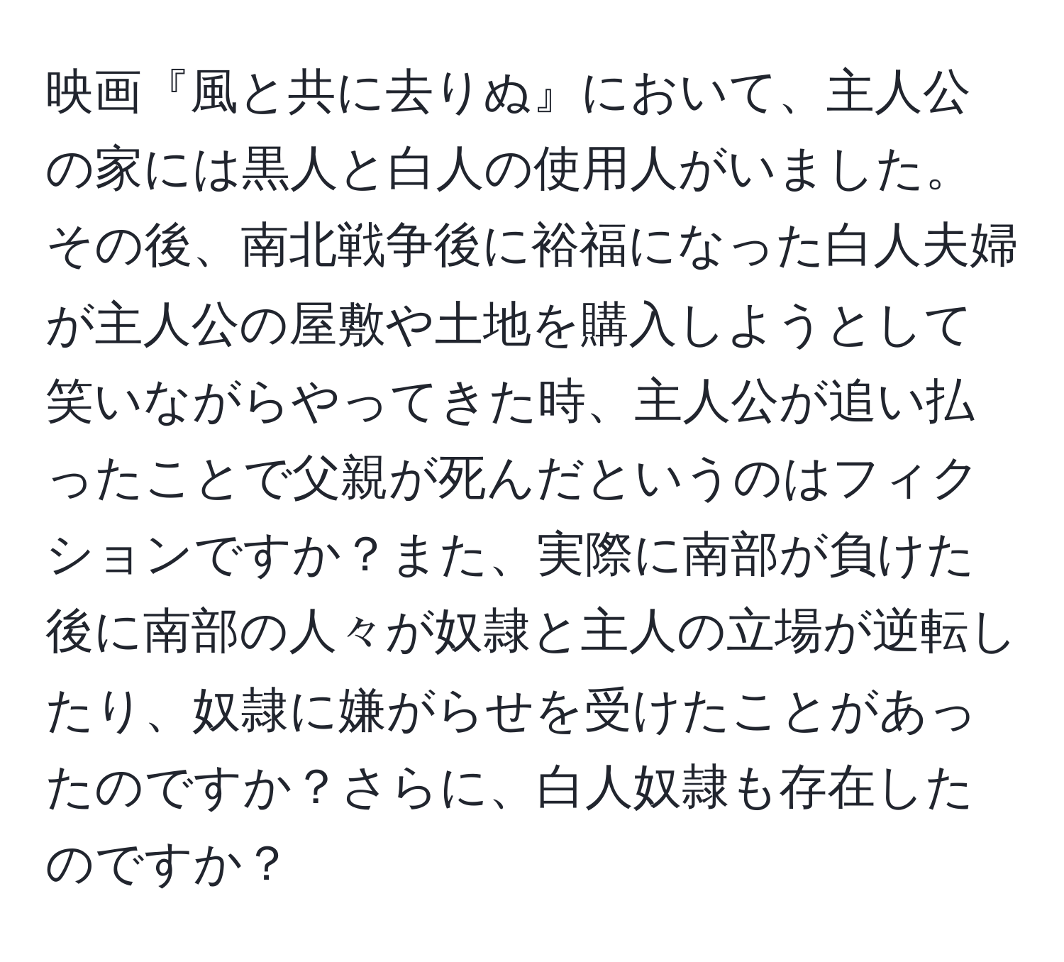 映画『風と共に去りぬ』において、主人公の家には黒人と白人の使用人がいました。その後、南北戦争後に裕福になった白人夫婦が主人公の屋敷や土地を購入しようとして笑いながらやってきた時、主人公が追い払ったことで父親が死んだというのはフィクションですか？また、実際に南部が負けた後に南部の人々が奴隷と主人の立場が逆転したり、奴隷に嫌がらせを受けたことがあったのですか？さらに、白人奴隷も存在したのですか？