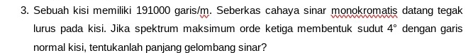 Sebuah kisi memiliki 191000 garis/m. Seberkas cahaya sinar monokromatis datang tegak 
lurus pada kisi. Jika spektrum maksimum orde ketiga membentuk sudut 4° dengan garis 
normal kisi, tentukanlah panjanq gelombanq sinar?