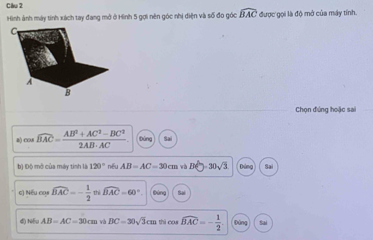 Hình ảnh máy tính xách tay đang mở ở Hình 5 gợi nên góc nhị diện và số đo góc widehat BAC được gọi là độ mở của máy tính.
Chọn đúng hoặc sai
a) cos widehat BAC= (AB^2+AC^2-BC^2)/2AB· AC . Đúng Sai
b) Độ mở của máy tính là 120° nếu AB=AC=30cm và Be^(ln)=30sqrt(3). Đủng Sai
c) Nếu cos widehat BAC=- 1/2  thì widehat BAC=60°. Đứng Sai
d) Nếu AB=AC=30cm và BC=30sqrt(3)cm thì cos widehat BAC=- 1/2 . Đúng Sai