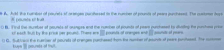 Add the number of pounds of oranges purchased to the number of pounds of pears purchesed. The customer buys
9 pounds of truit 
B. Find the number of pounds of oranges and the number of pounds of pears purchased by dividng the purchese price 
of each frull by the price per pound. There are □ pounds of oranges and □ pounts of pears. 
C. Subitract the number of pounds of oranges purchased from the number of pounts of pears purchesed. The comsmer 
buys _ pounds of fruil.