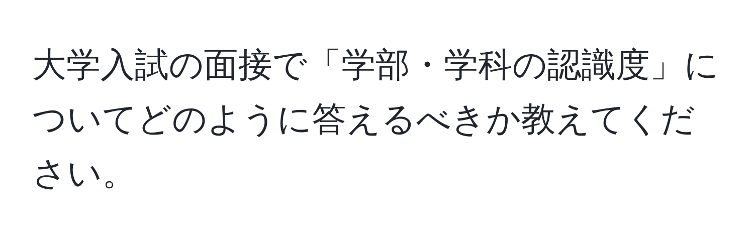 大学入試の面接で「学部・学科の認識度」についてどのように答えるべきか教えてください。