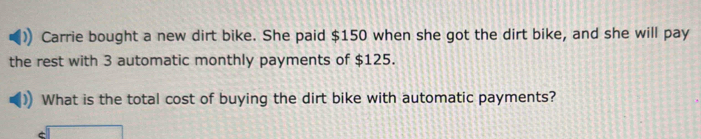 Carrie bought a new dirt bike. She paid $150 when she got the dirt bike, and she will pay 
the rest with 3 automatic monthly payments of $125. 
What is the total cost of buying the dirt bike with automatic payments?