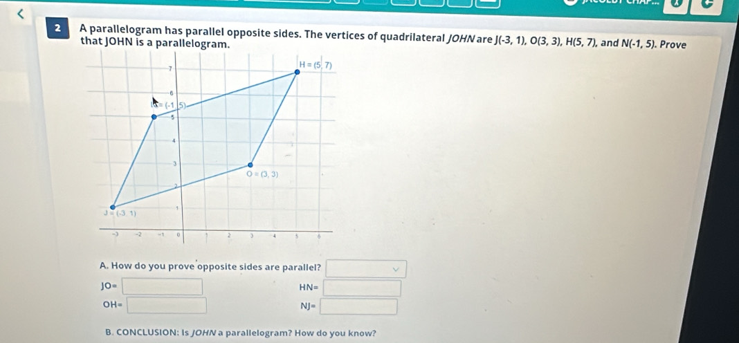 A parallelogram has parallel opposite sides. The vertices of quadrilateral JOHN are J(-3,1),O(3,3),H(5,7), , and N(-1,5).. Prove
A. How do you prove opposite sides are parallel? □
JO=□
HN=□
OH=□
NJ=□
B. CONCLUSION: Is JOHN a parallelogram? How do you know?