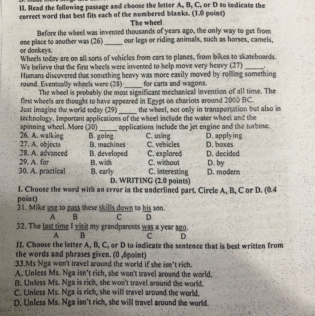 Read the following passage and choose the letter A, B, C, or D to indicate the
correct word that best fits each of the numbered blanks. (1.0 point)
The wheel
Before the wheel was invented thousands of years ago, the only way to get from
one place to another was (26) _our legs or riding animals, such as horses, camels,
or donkeys.
Wheels today are on all sorts of vehicles from cars to planes, from bikes to skateboards.
We believe that the first wheels were invented to help move very heavy (27) _.
Humans discovered that something heavy was more easily moved by rolling something
round. Eventually wheels were (28) _for carts and wagons.
The wheel is probably the most significant mechanical invention of all time. The
first wheels are thought to have appeared in Egypt on chariots around 2000 BC.
Just imagine the world today (29) _the wheel, not only in transportation but also in
technology. Important applications of the wheel include the water wheel and the
spinning wheel. More (30)_ applications include the jet engine and the turbine.
26. A. walking B. going C. using D. applying
27. A. objects B. machines C. vehicles D. boxes
28. A. advanced B. developed C. explored D. decided
29. A. for B. with C. without D. by
30. A. practical B. early C. interesting D. modern
D. WRITING (2.0 points)
I. Choose the word with an error in the underlined part. Circle A, B, C or D. (0.4
point)
31. Mike use to pass these skills down to his son.
A B
C D
32. The last time I visit my grandparents was a year ago.
A. B C D
II. Choose the letter A, B, C, or D to indicate the sentence that is best written from
the words and phrases given. (0 ,6point)
33.Ms Nga won't travel around the world if she isn't rich.
A. Unless Ms. Nga isn’t rich, she won't travel around the world.
B. Unless Ms. Nga is rich, she won't travel around the world.
C. Unless Ms. Nga is rich, she will travel around the world.
D. Unless Ms. Nga isn't rich, she will travel around the world.