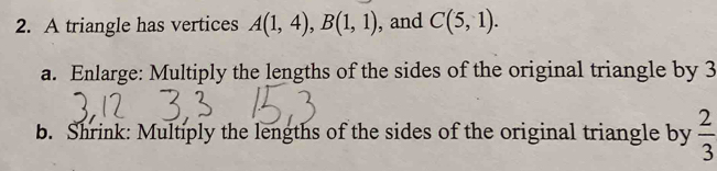 A triangle has vertices A(1,4), B(1,1) , and C(5,1). 
a. Enlarge: Multiply the lengths of the sides of the original triangle by 3
b. Shrink: Multiply the lengths of the sides of the original triangle by  2/3 