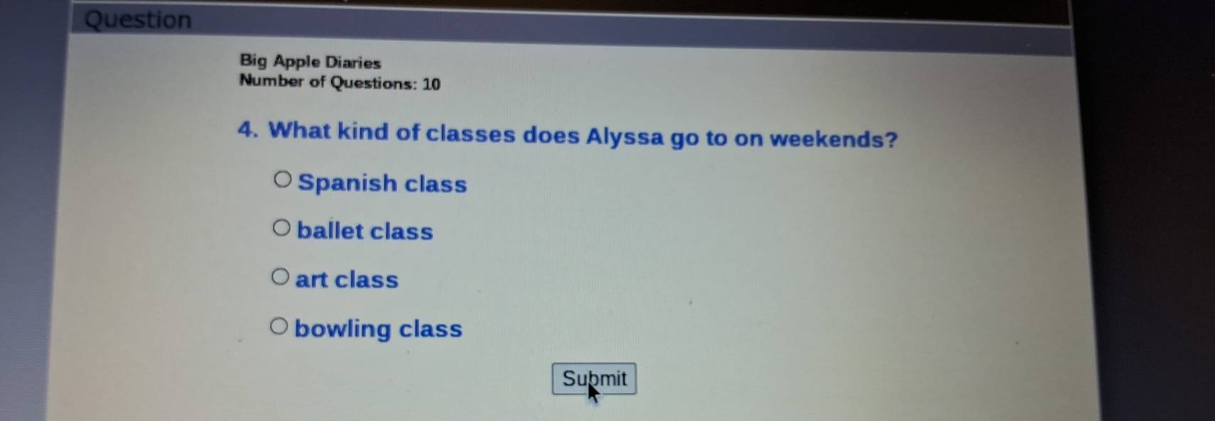 Question
Big Apple Diaries
Number of Questions: 10
4. What kind of classes does Alyssa go to on weekends?
Spanish class
ballet class
art class
bowling class
Submit