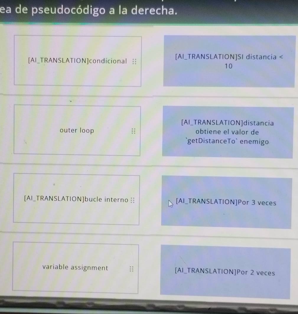 ea de pseudocódigo a la derecha. 
[AI_TRANSLATION]condicional : 
[AI_TRANSLATION]SI distancia < 
<tex>10
[AI_TRANSLATION]distancia 
outer loop obtiene el valor de 
`getDistanceTo` enemigo 
[AI_TRANSLATION]bucle interno : [AI_TRANSLATION]Por 3 veces 
variable assignment [AI_TRANSLATION]Por 2 veces