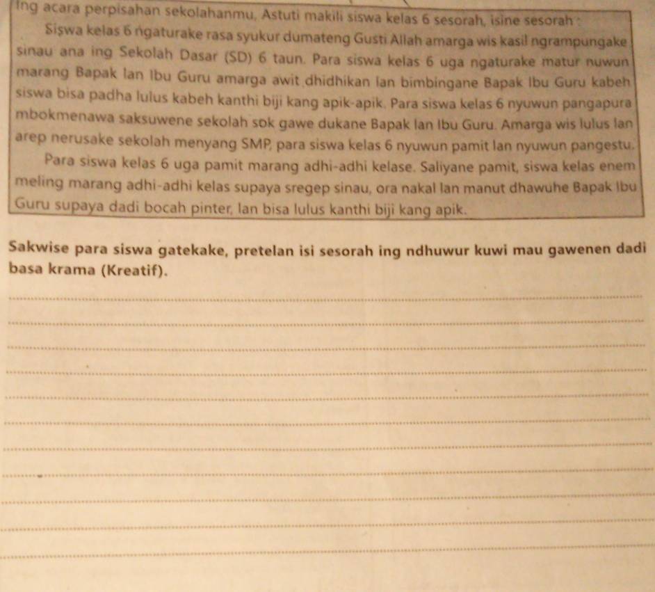 Ing acara perpisahan sekolahanmu, Astuti makili siswa kelas 6 sesorah, isine sesorah : 
Siswa kelas 6 ngaturake rasa syukur dumateng Gusti Allah amarga wis kasil ngrampungake 
sinau ana ing Sekolah Dasar (SD) 6 taun. Para siswa kelas 6 uga ngaturake matur nuwun 
marang Bapak Ian Ibu Guru amarga awit dhidhikan Ian bimbingane Bapak Ibu Guru kabeh 
siswa bisa padha lulus kabeh kanthi biji kang apik-apik. Para siswa kelas 6 nyuwun pangapura 
mbokmenawa saksuwene sekolah sok gawe dukane Bapak Ian Ibu Guru. Amarga wis lulus lan 
arep nerusake sekolah menyang SMP, para siswa kelas 6 nyuwun pamit lan nyuwun pangestu. 
Para siswa kelas 6 uga pamit marang adhi-adhi kelase. Saliyane pamit, siswa kelas enem 
meling marang adhi-adhi kelas supaya sregep sinau, ora nakal lan manut dhawuhe Bapak lbu 
Guru supaya dadi bocah pinter, lan bisa lulus kanthi biji kang apik. 
Sakwise para siswa gatekake, pretelan isi sesorah ing ndhuwur kuwi mau gawenen dadi 
basa krama (Kreatif). 
_ 
_ 
_ 
_ 
_ 
_ 
_ 
_ 
_ 
_ 
_